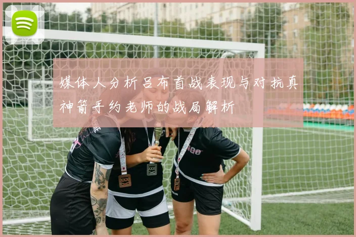 媒体人分析吕布首战表现与对抗真神箭手约老师的战局解析