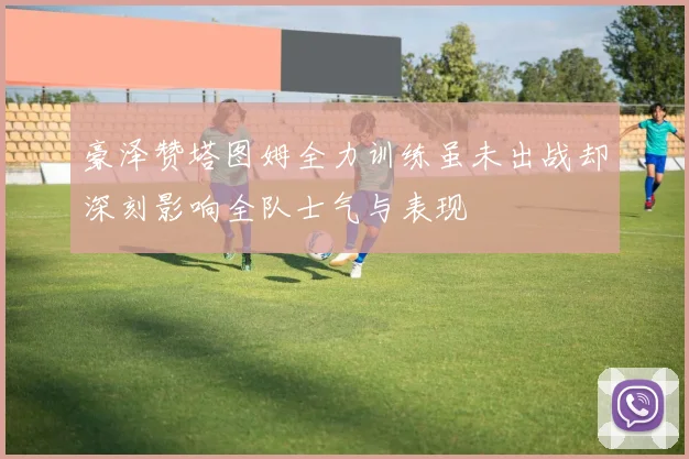 豪泽赞塔图姆全力训练虽未出战却深刻影响全队士气与表现