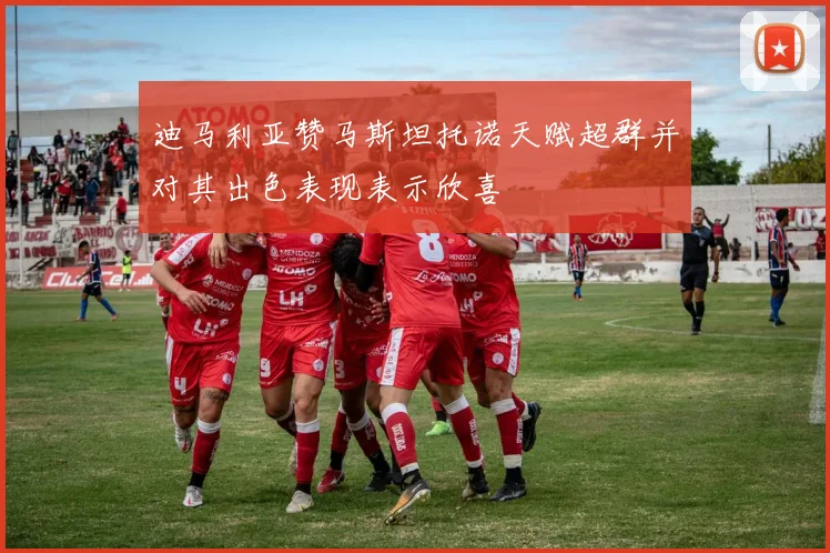 迪马利亚赞马斯坦托诺天赋超群并对其出色表现表示欣喜