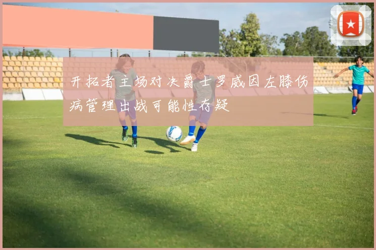 开拓者主场对决爵士罗威因左膝伤病管理出战可能性存疑
