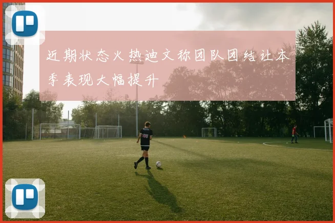 近期状态火热迪文称团队团结让本季表现大幅提升