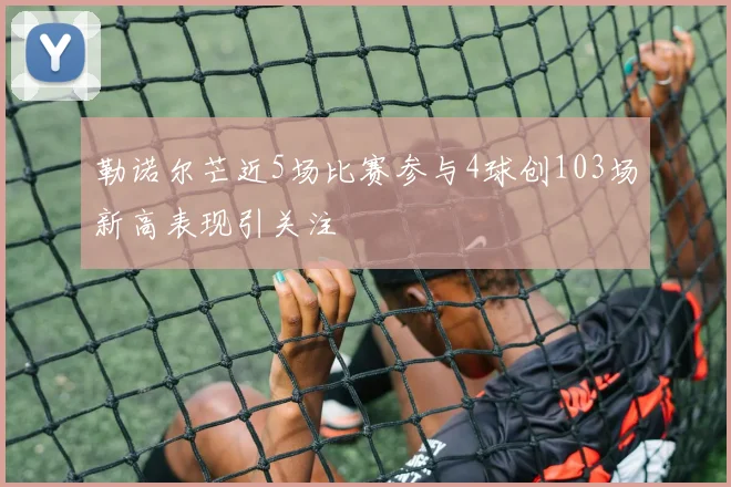 勒诺尔芒近5场比赛参与4球创103场新高表现引关注