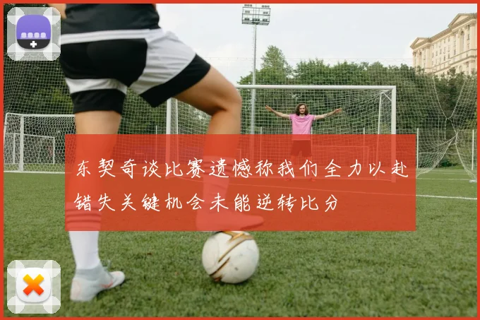 东契奇谈比赛遗憾称我们全力以赴错失关键机会未能逆转比分