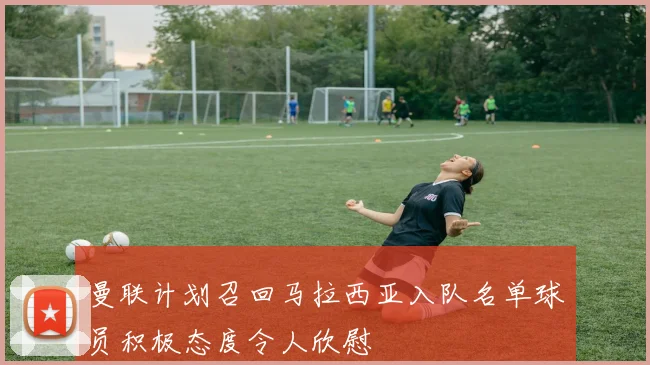 曼联计划召回马拉西亚入队名单球员积极态度令人欣慰