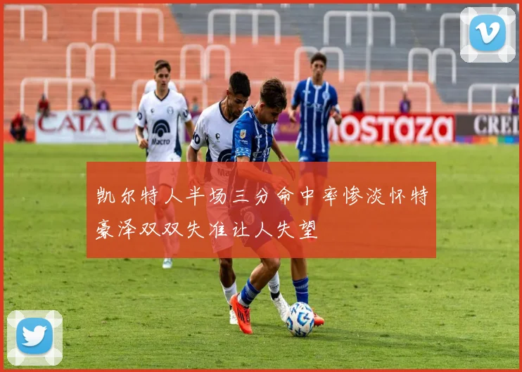凯尔特人半场三分命中率惨淡怀特豪泽双双失准让人失望