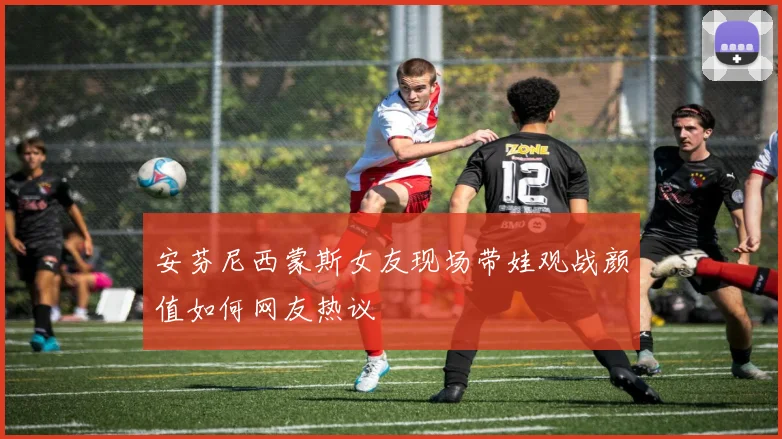 安芬尼西蒙斯女友现场带娃观战颜值如何网友热议