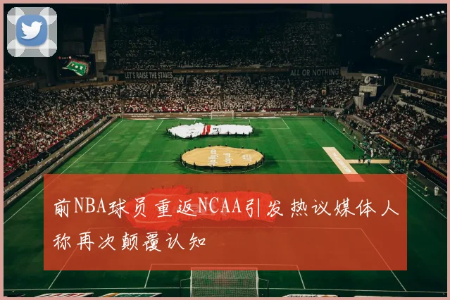 前NBA球员重返NCAA引发热议媒体人称再次颠覆认知