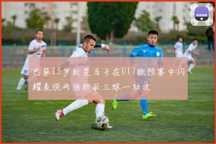 巴萨15岁新星马卡在U17欧预赛中闪耀表现两场斩获三球一助攻