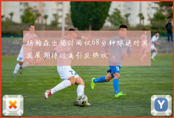 杨瀚森出场时间仅68分钟球迷对其发展期待过高引发热议