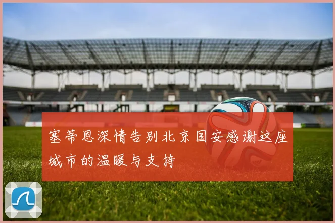塞蒂恩深情告别北京国安感谢这座城市的温暖与支持