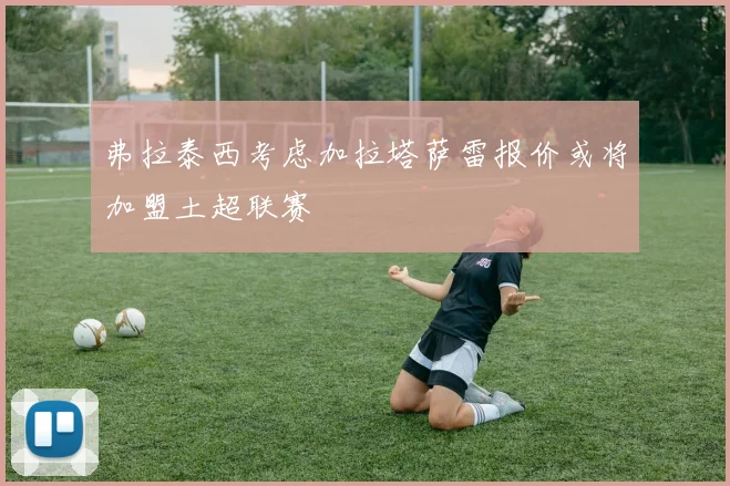 弗拉泰西考虑加拉塔萨雷报价或将加盟土超联赛