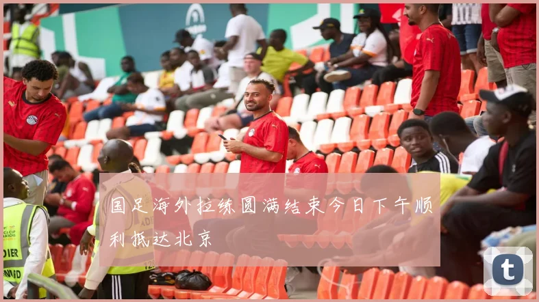 国足海外拉练圆满结束今日下午顺利抵达北京