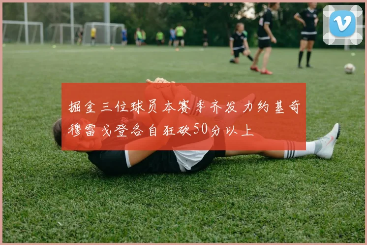 掘金三位球员本赛季齐发力约基奇穆雷戈登各自狂砍50分以上