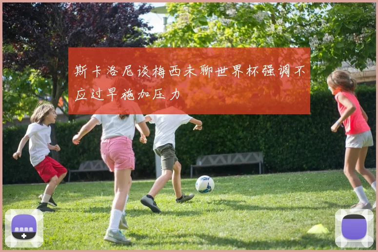 斯卡洛尼谈梅西未聊世界杯强调不应过早施加压力