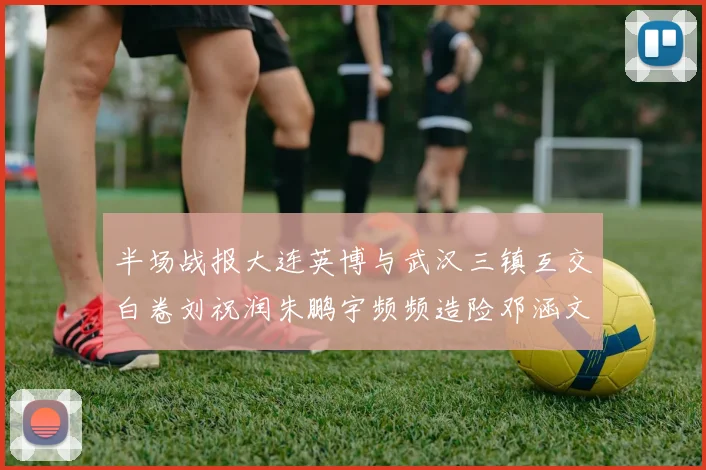 半场战报大连英博与武汉三镇互交白卷刘祝润朱鹏宇频频造险邓涵文因伤退场
