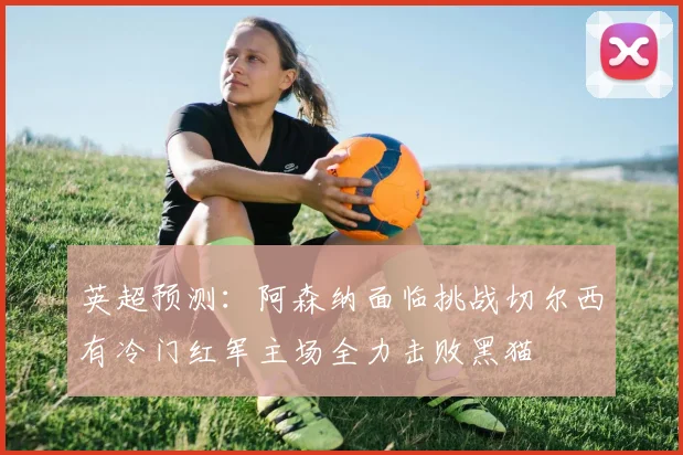 英超预测：阿森纳面临挑战切尔西有冷门红军主场全力击败黑猫