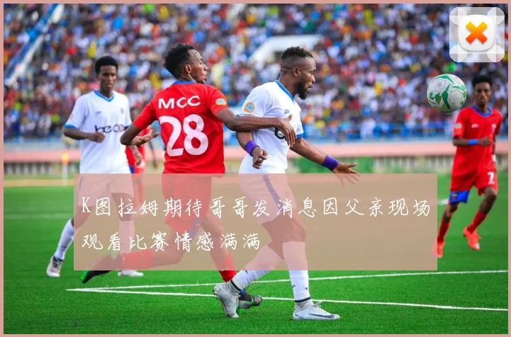 K图拉姆期待哥哥发消息因父亲现场观看比赛情感满满