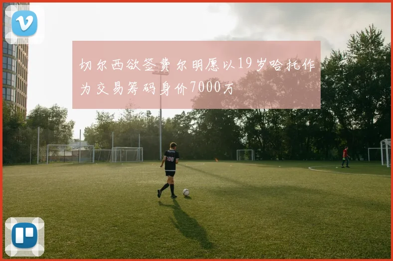 切尔西欲签费尔明愿以19岁哈托作为交易筹码身价7000万