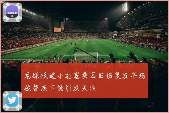 意媒报道小孔塞桑因旧伤复发半场被替换下场引发关注