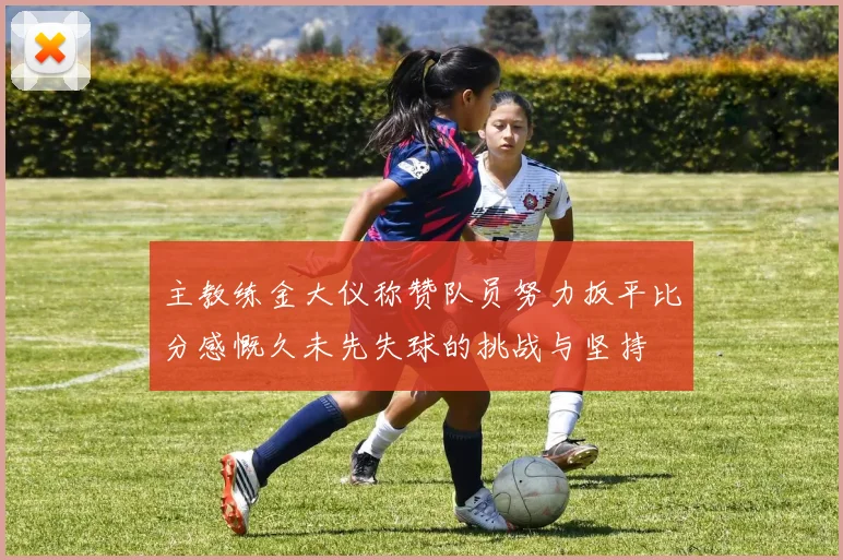 主教练金大仪称赞队员努力扳平比分感慨久未先失球的挑战与坚持