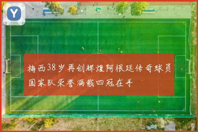 梅西38岁再创辉煌阿根廷传奇球员国家队荣誉满载四冠在手