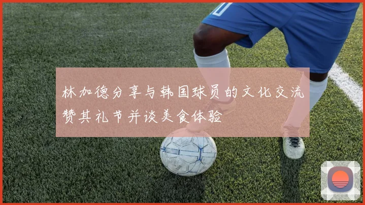 林加德分享与韩国球员的文化交流赞其礼节并谈美食体验