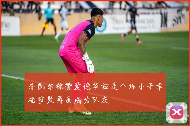 李凯尔称赞爱德华兹是个坏小子幸福重聚再度成为队友