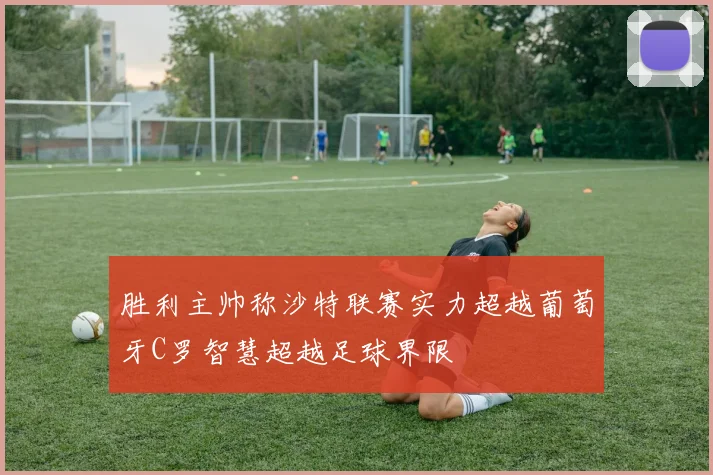 胜利主帅称沙特联赛实力超越葡萄牙C罗智慧超越足球界限