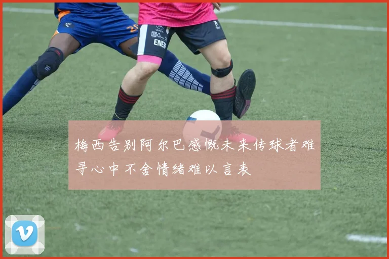梅西告别阿尔巴感慨未来传球者难寻心中不舍情绪难以言表