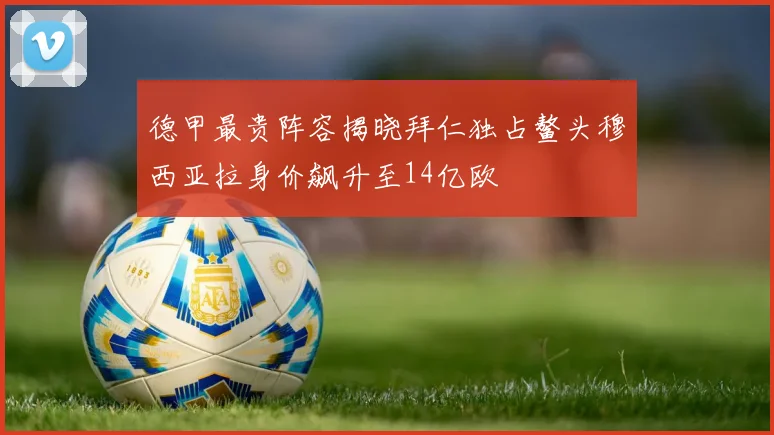 德甲最贵阵容揭晓拜仁独占鳌头穆西亚拉身价飙升至14亿欧