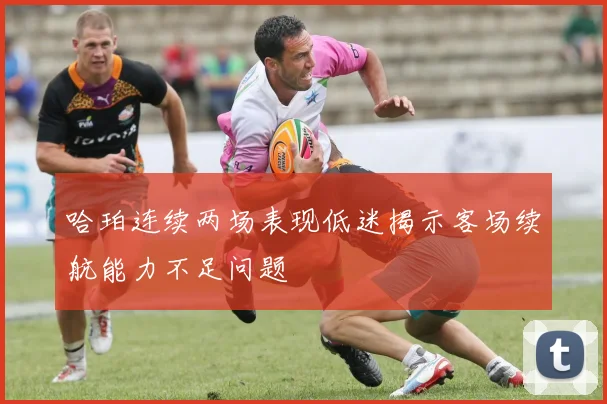 哈珀连续两场表现低迷揭示客场续航能力不足问题