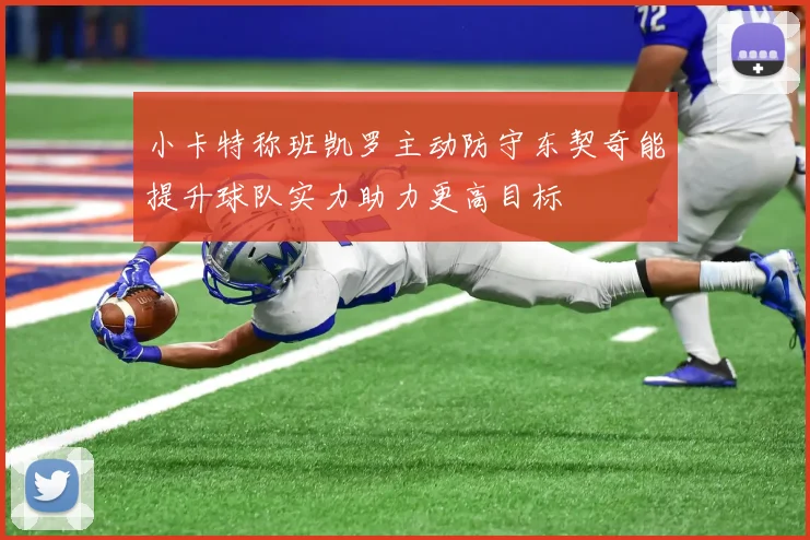 小卡特称班凯罗主动防守东契奇能提升球队实力助力更高目标